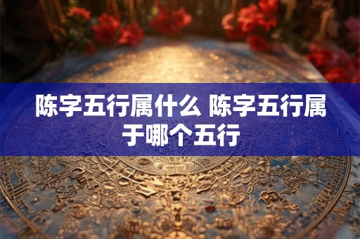 陈字五行属什么 陈字五行属于哪个五行