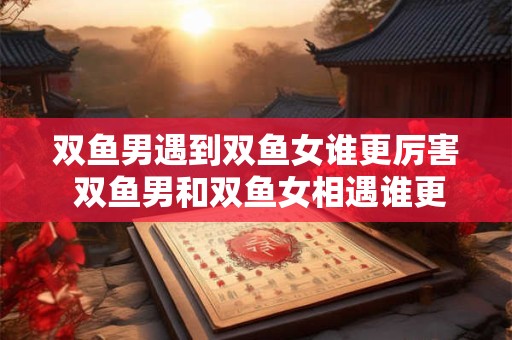 双鱼男遇到双鱼女谁更厉害 双鱼男和双鱼女相遇谁更具有强大的个性与才智