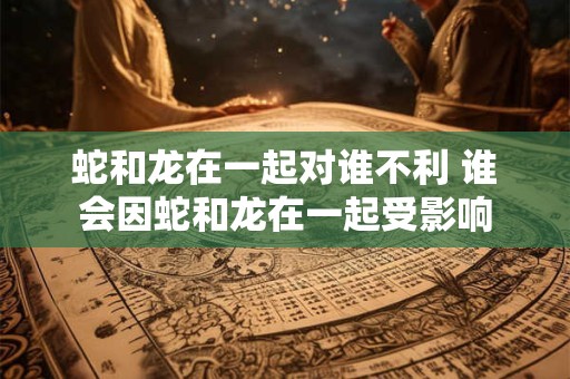 蛇和龙在一起对谁不利 谁会因蛇和龙在一起受影响