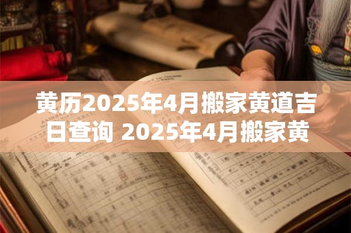 黄历2025年4月搬家黄道吉日查询 2025年4月搬家黄道吉日是哪天