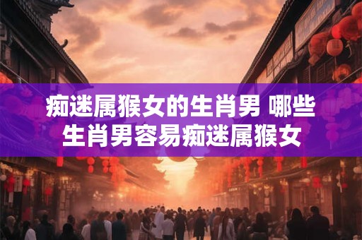 痴迷属猴女的生肖男 哪些生肖男容易痴迷属猴女