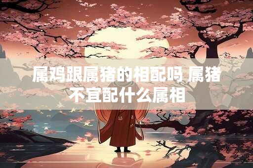 属鸡跟属猪的相配吗 属猪不宜配什么属相 属鸡跟属猪的相配吗 属猪不宜配什么属相