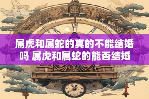 属虎和属蛇的真的不能结婚吗 属虎和属蛇的能否结婚