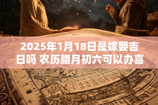 2025年1月18日是嫁娶吉日吗 农历腊月初六可以办喜酒吗？