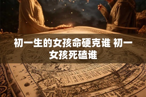 初一生的女孩命硬克谁 初一女孩死磕谁