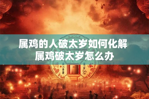 属鸡的人破太岁如何化解 属鸡破太岁怎么办