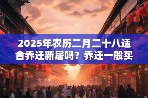 2025年农历二月二十八适合乔迁新居吗？乔迁一般买几个碗？