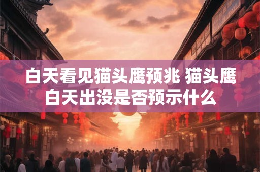白天看见猫头鹰预兆 猫头鹰白天出没是否预示什么