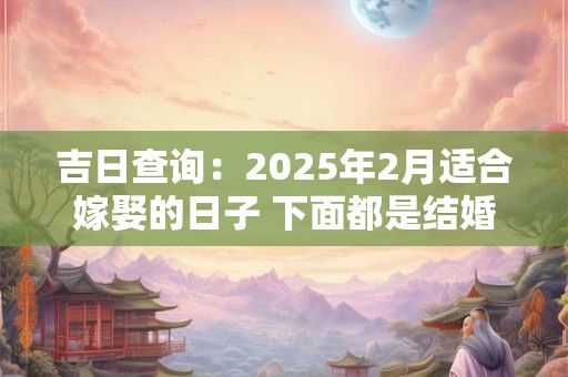 吉日查询：2025年2月适合嫁娶的日子 下面都是结婚吉日