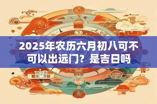 2025年农历六月初八可不可以出远门？是吉日吗