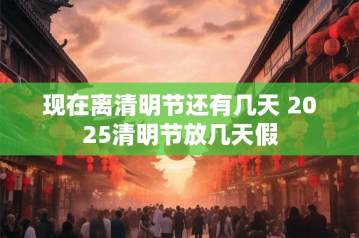 现在离清明节还有几天 2025清明节放几天假