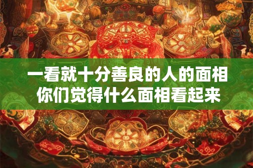 一看就十分善良的人的面相 你们觉得什么面相看起来十分善良