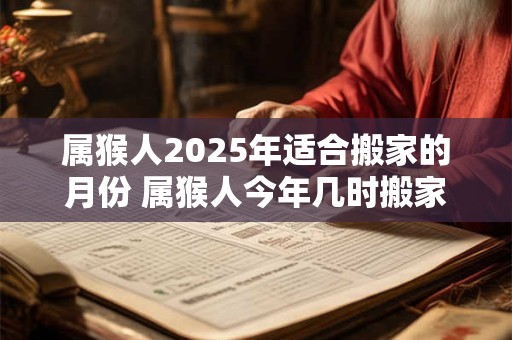 属猴人2025年适合搬家的月份 属猴人今年几时搬家吉利