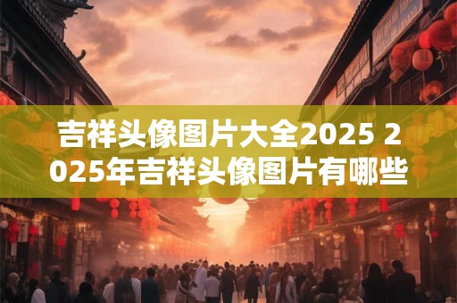 吉祥头像图片大全2025 2025年吉祥头像图片有哪些