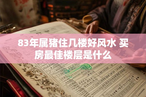 83年属猪住几楼好风水 买房最佳楼层是什么