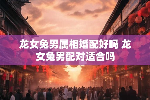 龙女兔男属相婚配好吗 龙女兔男配对适合吗