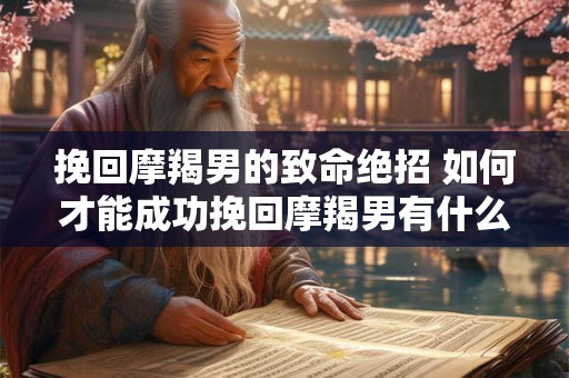 挽回摩羯男的致命绝招 如何才能成功挽回摩羯男有什么致命绝招 挽回摩羯男的致命绝招 如何才能成功挽回摩羯男有什么致命绝招