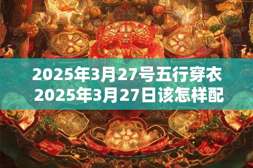 2026年3月27号五行穿衣 2026年3月27日该怎样配穿五行元素服装
