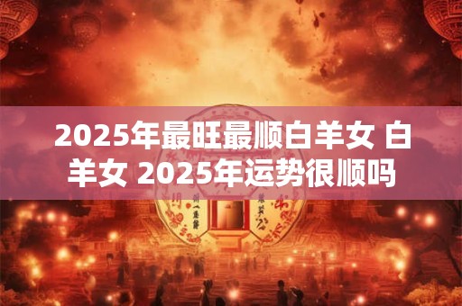 2025年最旺最顺白羊女 白羊女 2025年运势很顺吗