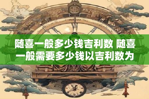 随喜一般多少钱吉利数 随喜一般需要多少钱以吉利数为基准
