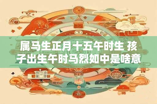 属马生正月十五午时生 孩子出生午时马烈如中是啥意思