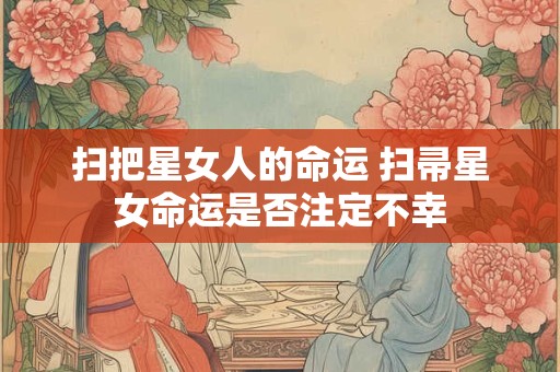 扫把星女人的命运 扫帚星女命运是否注定不幸