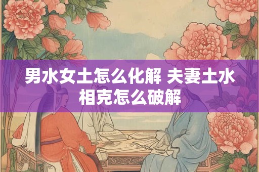 男水女土怎么化解 夫妻土水相克怎么破解 男水女土怎么化解 夫妻土水相克怎么破解