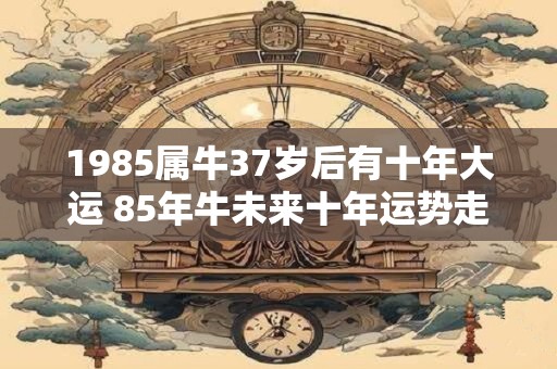 1985属牛37岁后有十年大运 85年牛未来十年运势走向如何