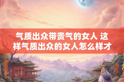 气质出众带贵气的女人 这样气质出众的女人怎么样才能展现贵气