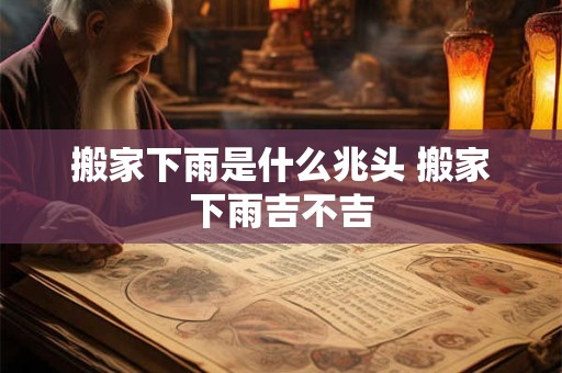 搬家下雨是什么兆头 搬家下雨吉不吉