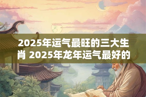 2025年运气最旺的三大生肖 2025年龙年运气最好的生肖属相