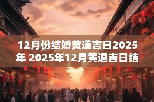 12月份结婚黄道吉日2025年 2025年12月黄道吉日结婚合适吗