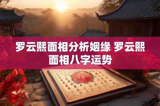 罗云熙面相分析姻缘 罗云熙面相八字运势