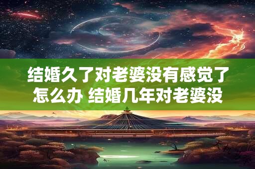 结婚久了对老婆没有感觉了怎么办 结婚几年对老婆没兴趣
