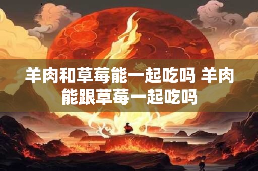 羊肉和草莓能一起吃吗 羊肉能跟草莓一起吃吗