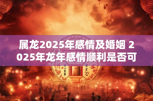 属龙2025年感情及婚姻 2025年龙年感情顺利是否可婚姻