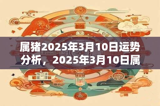 属猪2025年3月10日运势分析，2025年3月10日属猪人运势好吗？