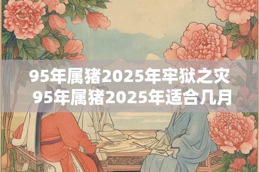 95年属猪2026年牢狱之灾 95年属猪2026年适合几月结婚