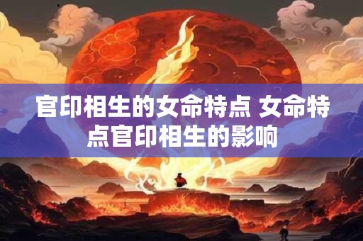 官印相生的女命特点 女命特点官印相生的影响 官印相生的女命特点 女命特点官印相生的影响