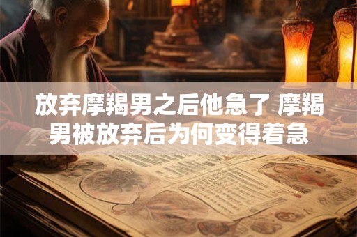 放弃摩羯男之后他急了 摩羯男被放弃后为何变得着急