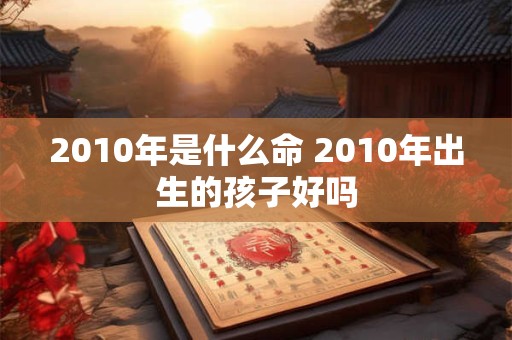 2010年是什么命 2010年出生的孩子好吗 2010年是什么命 2010年出生的孩子好吗