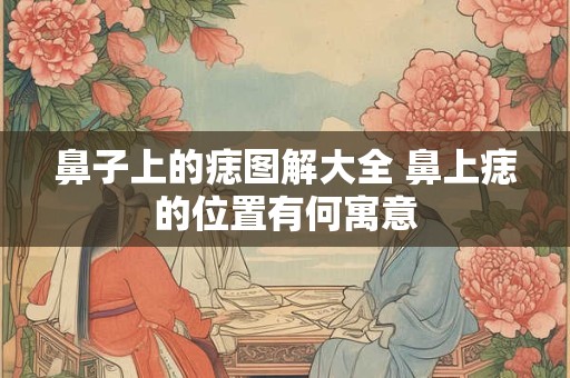 鼻子上的痣图解大全 鼻上痣的位置有何寓意