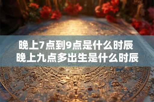晚上7点到9点是什么时辰 晚上九点多出生是什么时辰