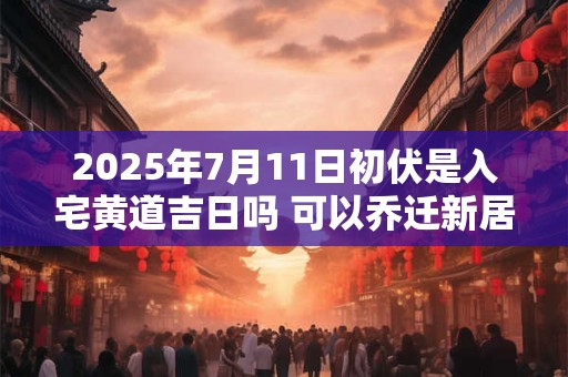 2025年7月11日初伏是入宅黄道吉日吗 可以乔迁新居吗