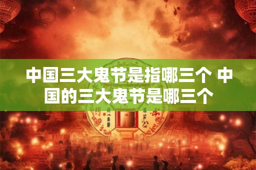 中国三大鬼节是指哪三个 中国的三大鬼节是哪三个