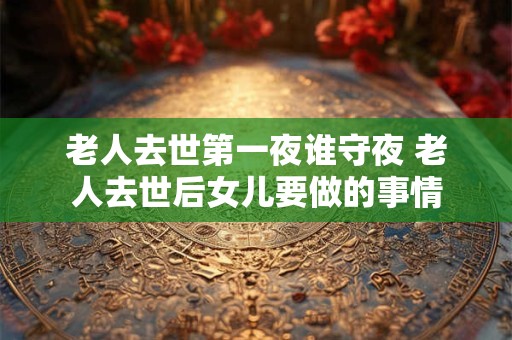 老人去世第一夜谁守夜 老人去世后女儿要做的事情