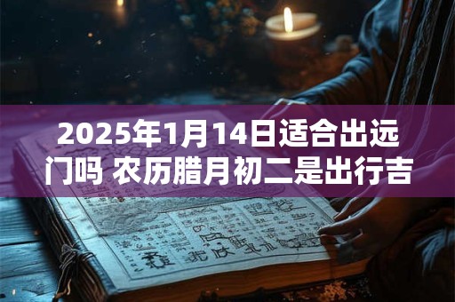 2025年1月14日适合出远门吗 农历腊月初二是出行吉日吗
