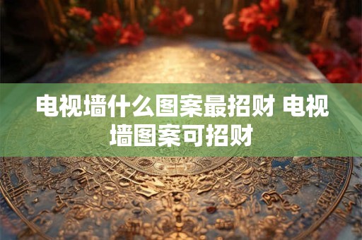 电视墙什么图案最招财 电视墙图案可招财
