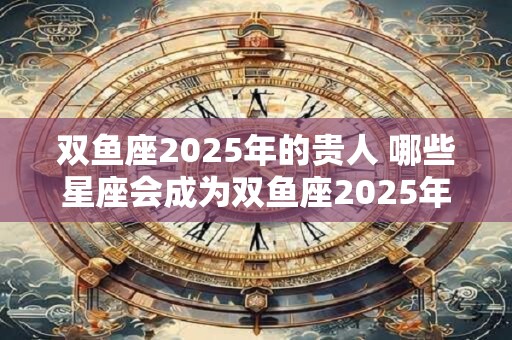 双鱼座2025年的贵人 哪些星座会成为双鱼座2025年的贵人