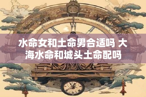 水命女和土命男合适吗 大海水命和城头土命配吗